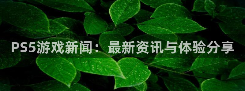 优贝娱乐注册官方登录app：PS5游戏新闻：最新资讯与体验分